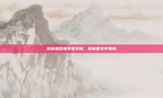 商标是否每年要交钱,商标要交年费吗