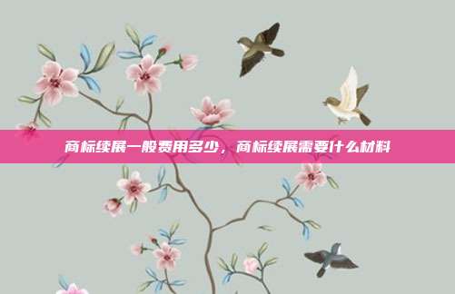 商标续展一般费用多少,商标续展需要什么材料