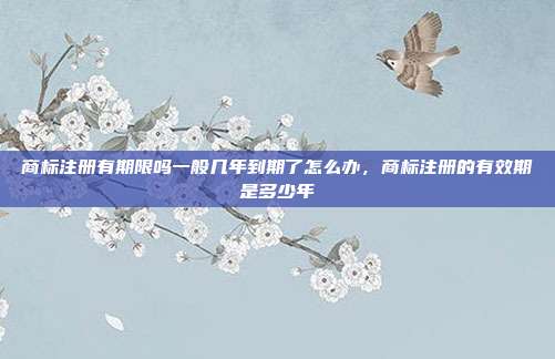 商标注册有期限吗一般几年到期了怎么办,商标注册的有效期是多少年