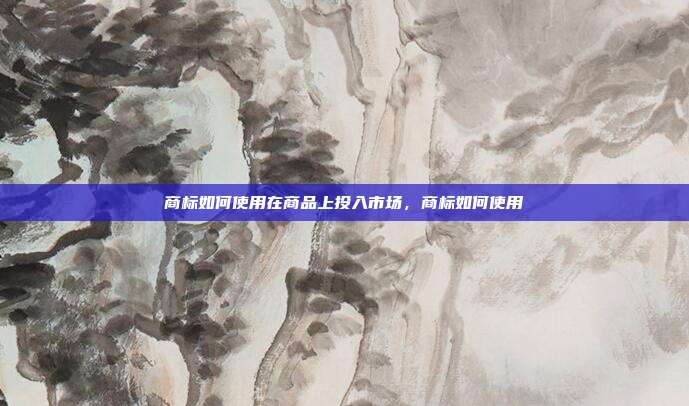 商标如何使用在商品上投入市场,商标如何使用