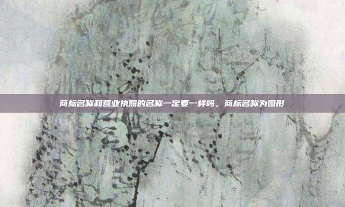 商标名称和营业执照的名称一定要一样吗，商标名称为图形