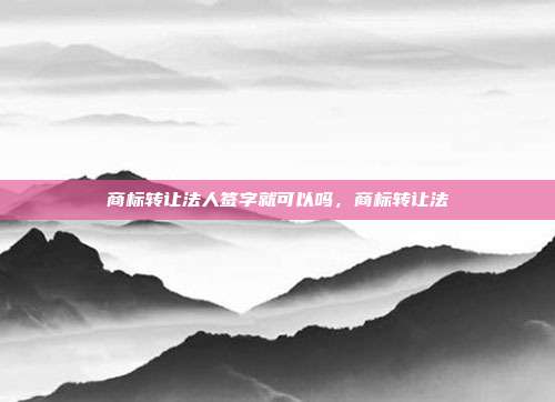 商标转让法人签字就可以吗,商标转让法
