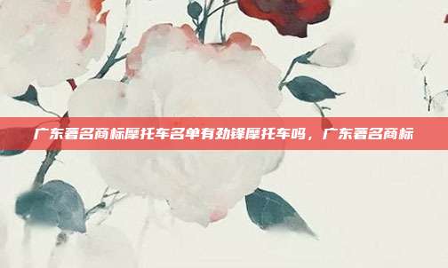 广东著名商标摩托车名单有劲锋摩托车吗,广东著名商标