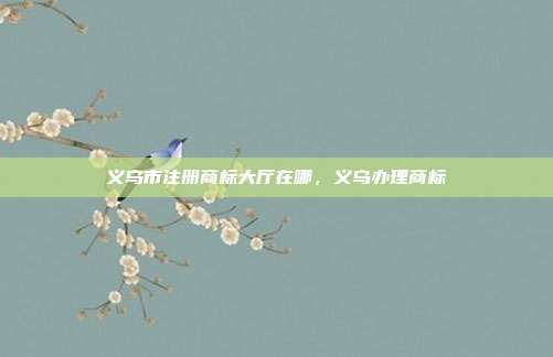 义乌市注册商标大厅在哪,义乌办理商标