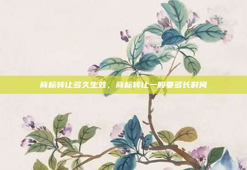 商标转让多久生效,商标转让一般要多长时间