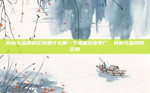 商标与品牌的区别是什么哪一个涵盖范围更广,商标与品牌的区别