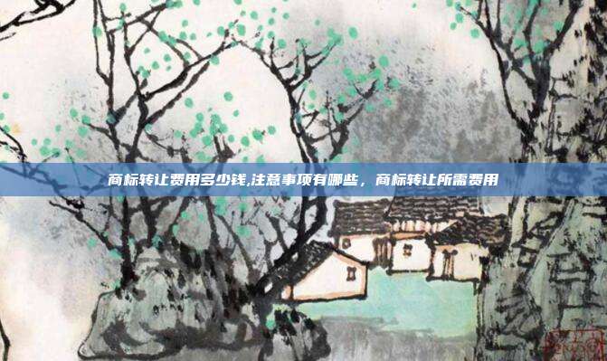 商标转让费用多少钱,注意事项有哪些,商标转让所需费用