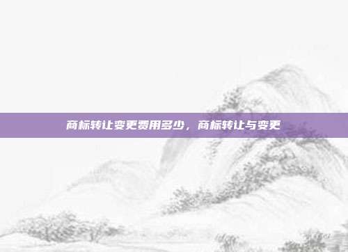 商标转让变更费用多少,商标转让与变更