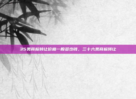 35类商标转让价格一般多少钱，三十六类商标转让