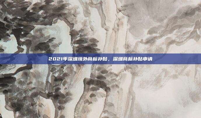 2021年深圳境外商标补贴，深圳商标补贴申请