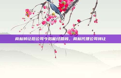 商标转让后公司今后能经营吗,商标代理公司转让
