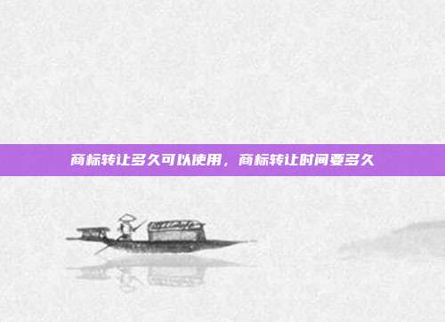 商标转让多久可以使用,商标转让时间要多久