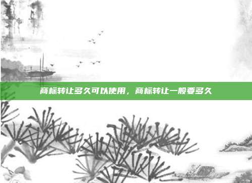 商标转让多久可以使用,商标转让一般要多久