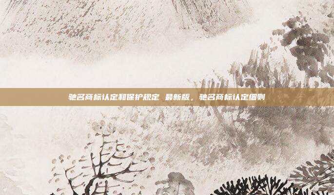 驰名商标认定和保护规定 最新版,驰名商标认定细则