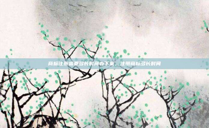 商标注册需要多长时间办下来,注册商标多长时间