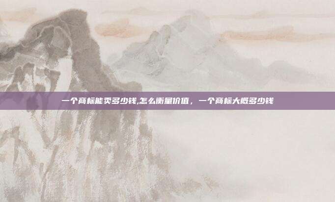 一个商标能卖多少钱,怎么衡量价值,一个商标大概多少钱