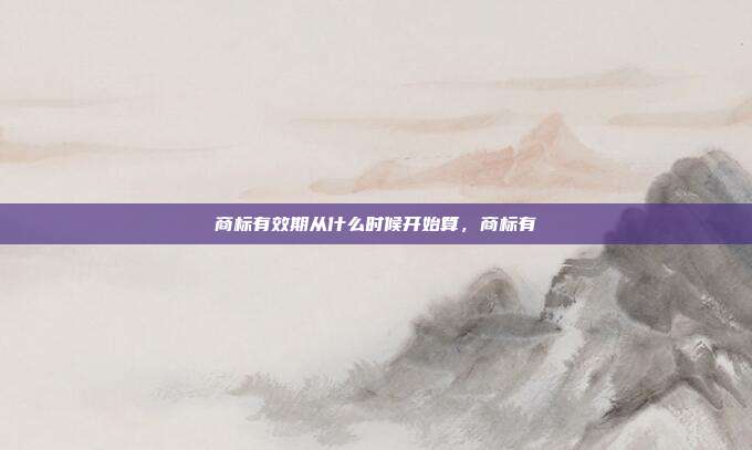 商标有效期从什么时候开始算,商标有