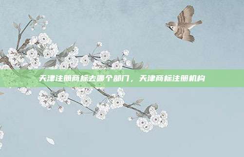 天津注册商标去哪个部门,天津商标注册机构