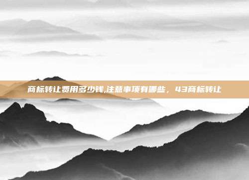 商标转让费用多少钱,注意事项有哪些,43商标转让