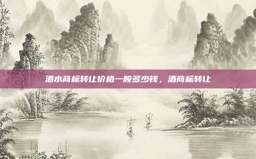 酒水商标转让价格一般多少钱,酒商标转让