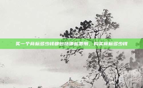 买一个商标多少钱都包括哪些费用,购买商标多少钱