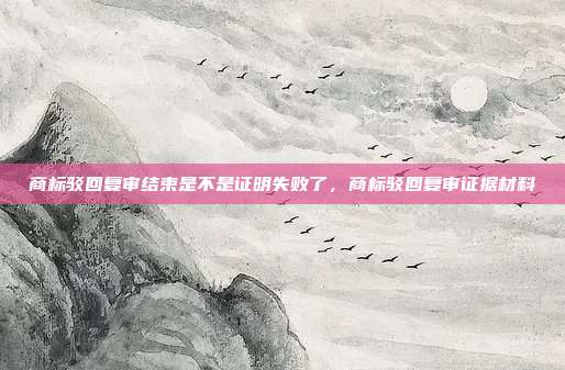 商标驳回复审结束是不是证明失败了，商标驳回复审证据材料