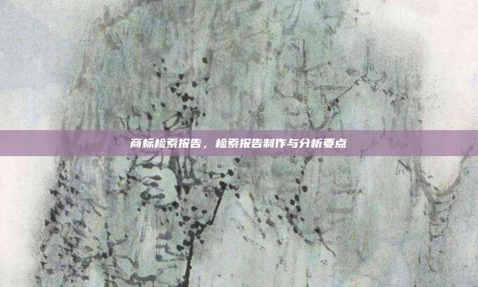 商标检索报告,检索报告制作与分析要点