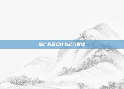 生产头盔归什么部门管理
