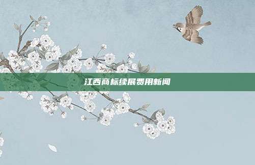 江西商标续展费用新闻
