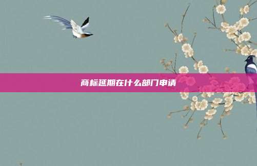 商标延期在什么部门申请