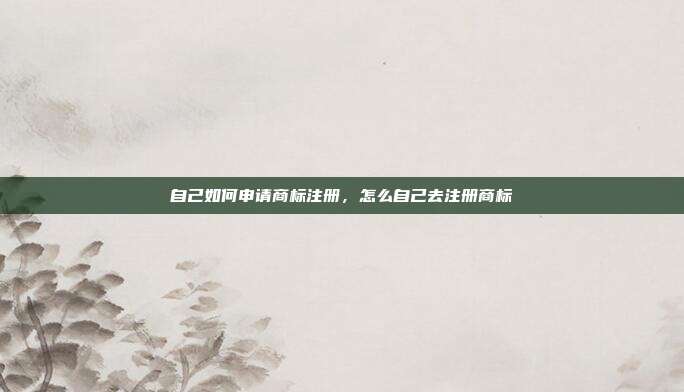 自己如何申请商标注册,怎么自己去注册商标