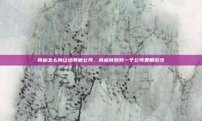 商标怎么转让给其他公司,商标转到另一个公司费用多少