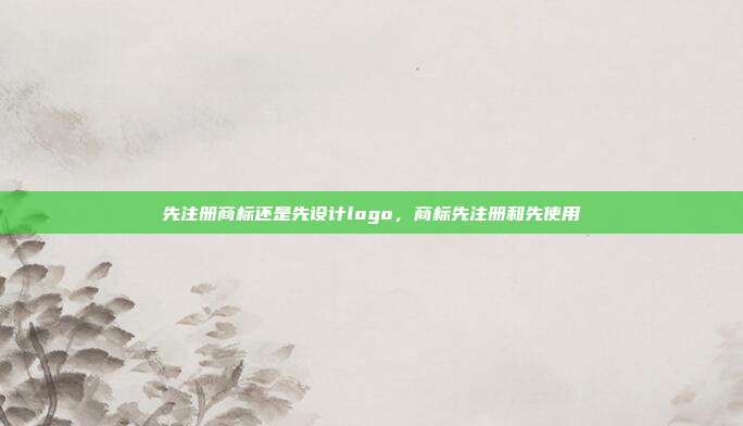 先注册商标还是先设计logo,商标先注册和先使用