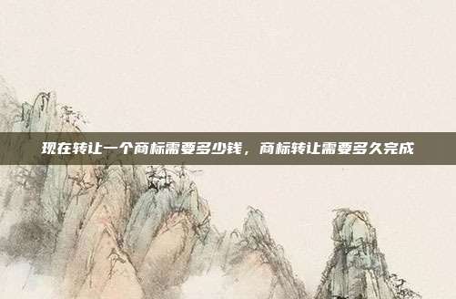 现在转让一个商标需要多少钱,商标转让需要多久完成