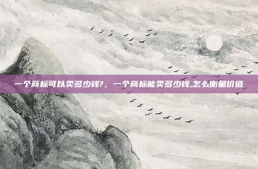一个商标可以卖多少钱?,一个商标能卖多少钱,怎么衡量价值