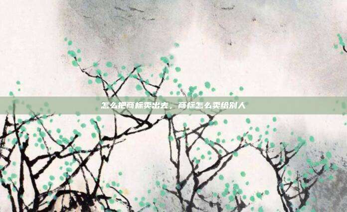 怎么把商标卖出去,商标怎么卖给别人