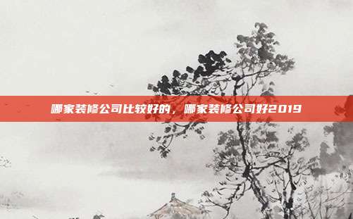 哪家装修公司比较好的,哪家装修公司好2019