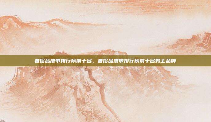 奢侈品皮带排行榜前十名,奢侈品皮带排行榜前十名男士品牌