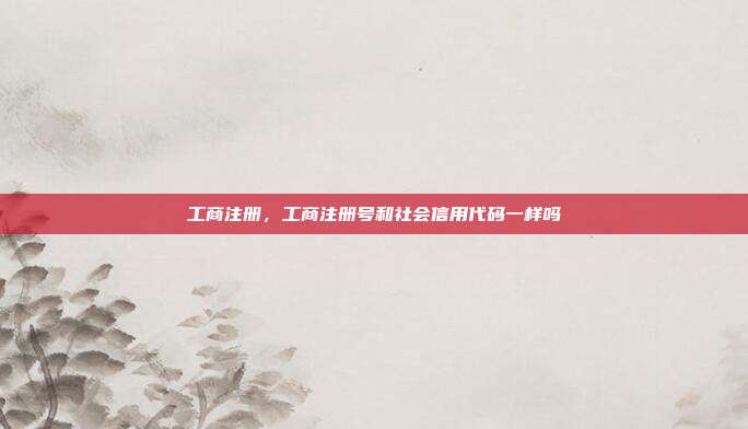 工商注册,工商注册号和社会信用代码一样吗