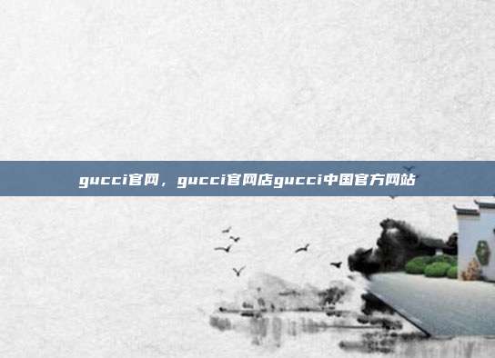 gucci官网,gucci官网店gucci中国官方网站