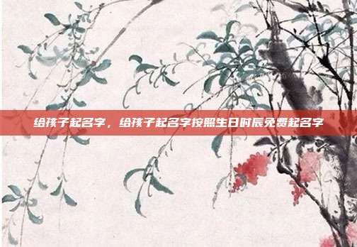 给孩子起名字,给孩子起名字按照生日时辰免费起名字