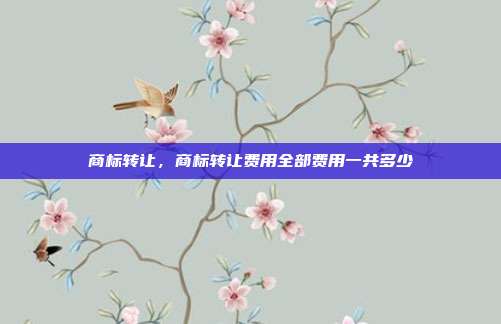 商标转让,商标转让费用全部费用一共多少