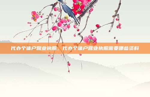 代办个体户营业执照,代办个体户营业执照需要哪些资料