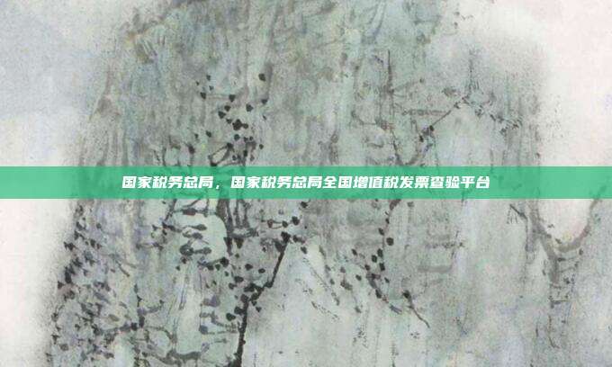 国家税务总局,国家税务总局全国增值税发票查验平台