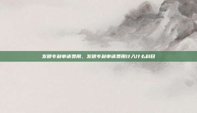 发明专利申请费用,发明专利申请费用计入什么科目