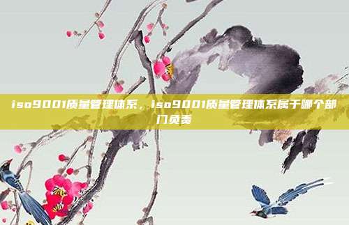 iso9001质量管理体系,iso9001质量管理体系属于哪个部门负责