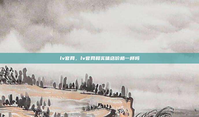lv官网,lv官网和实体店价格一样吗