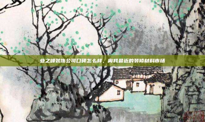 业之峰装饰公司口碑怎么样,离我最近的装修材料市场