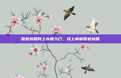 营业执照网上办理入口,线上申请营业执照