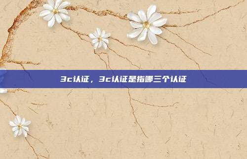 3c认证,3c认证是指哪三个认证